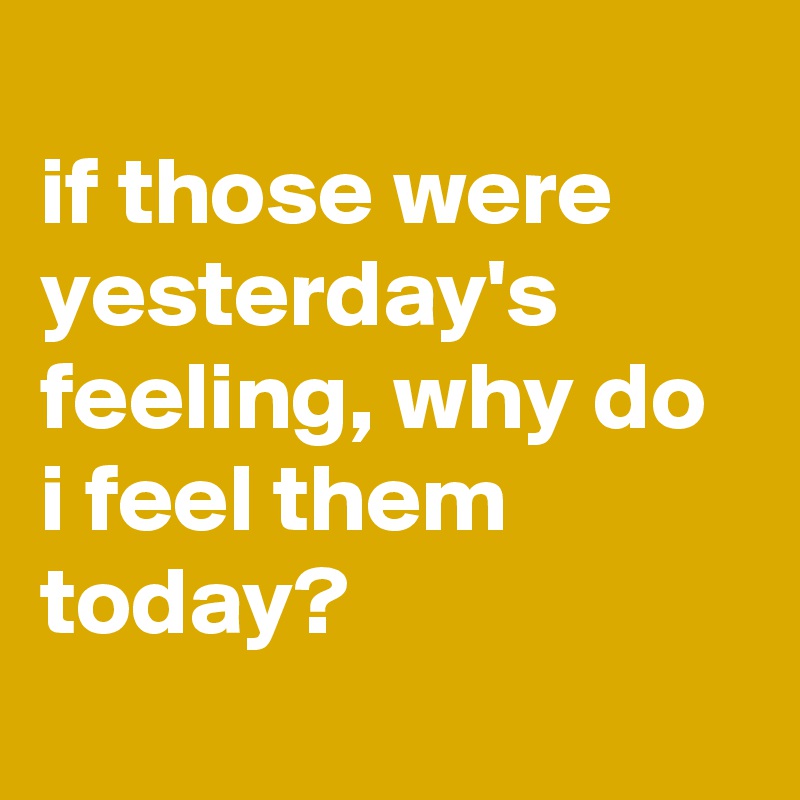 
if those were yesterday's feeling, why do i feel them today?

