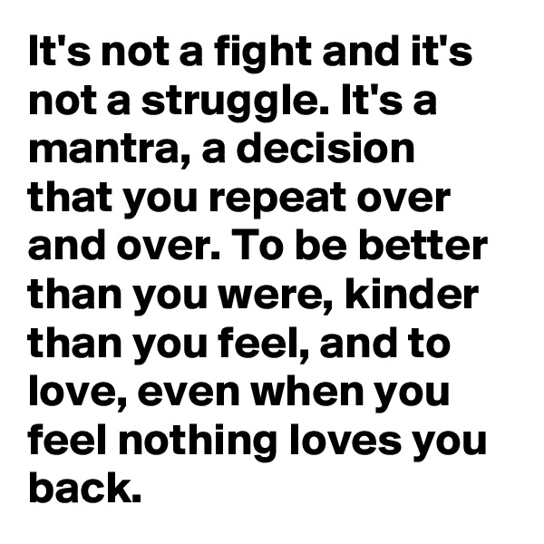 It's not a fight and it's not a struggle. It's a mantra, a decision that you repeat over and over. To be better than you were, kinder than you feel, and to love, even when you feel nothing loves you back. 