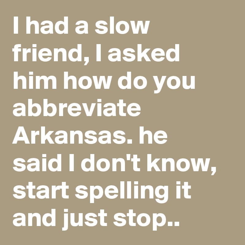 I had a slow friend, I asked him how do you abbreviate Arkansas. he said I don't know, start spelling it and just stop..