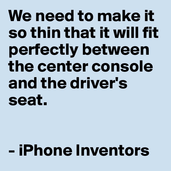 We need to make it so thin that it will fit perfectly between the center console and the driver's seat. 


- iPhone Inventors