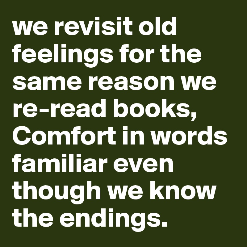 we revisit old feelings for the same reason we re-read books,
Comfort in words familiar even though we know the endings.