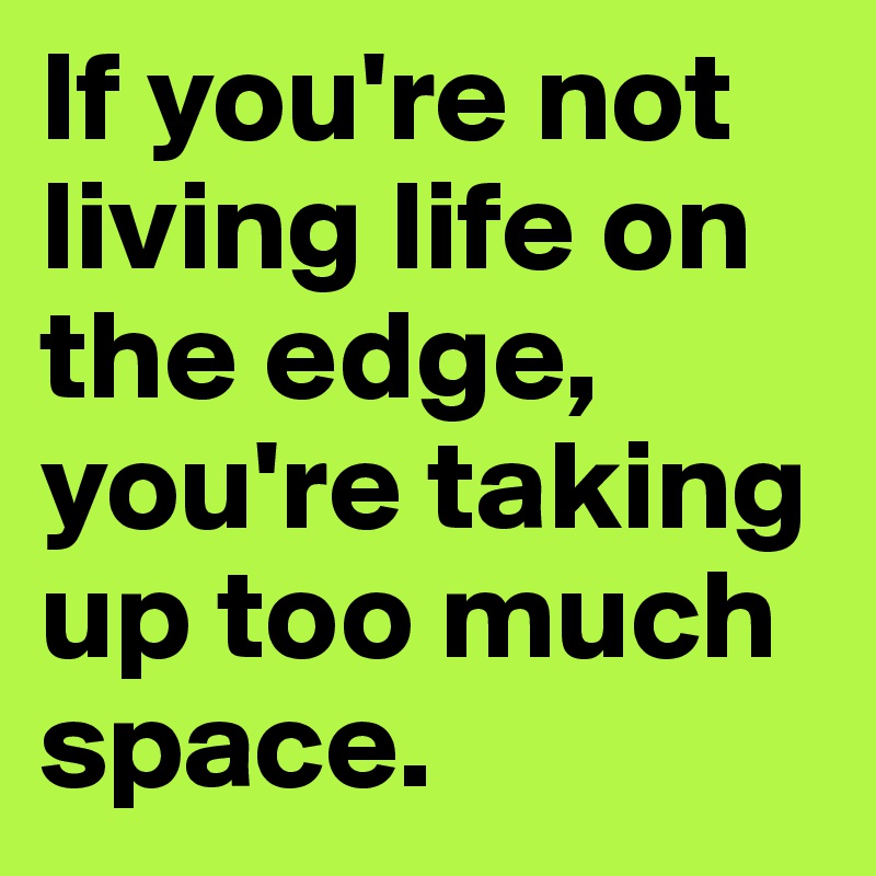 If you're not living life on the edge, you're taking up too much space.