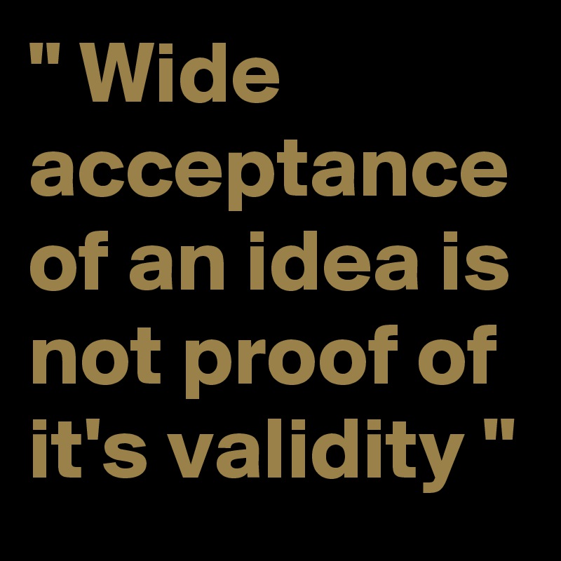 " Wide acceptance of an idea is not proof of it's validity "