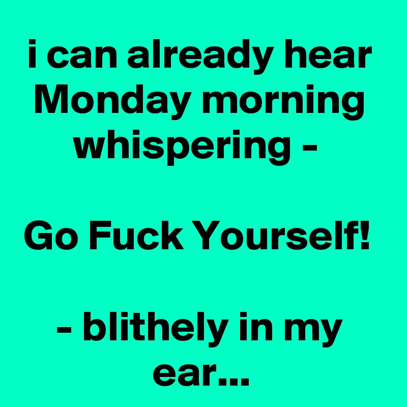 i can already hear Monday morning whispering - 

Go Fuck Yourself! 

- blithely in my ear...