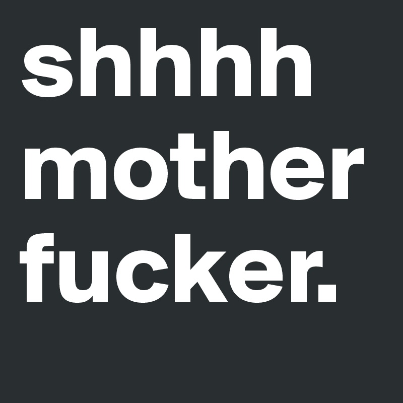 shhhh motherfucker.
