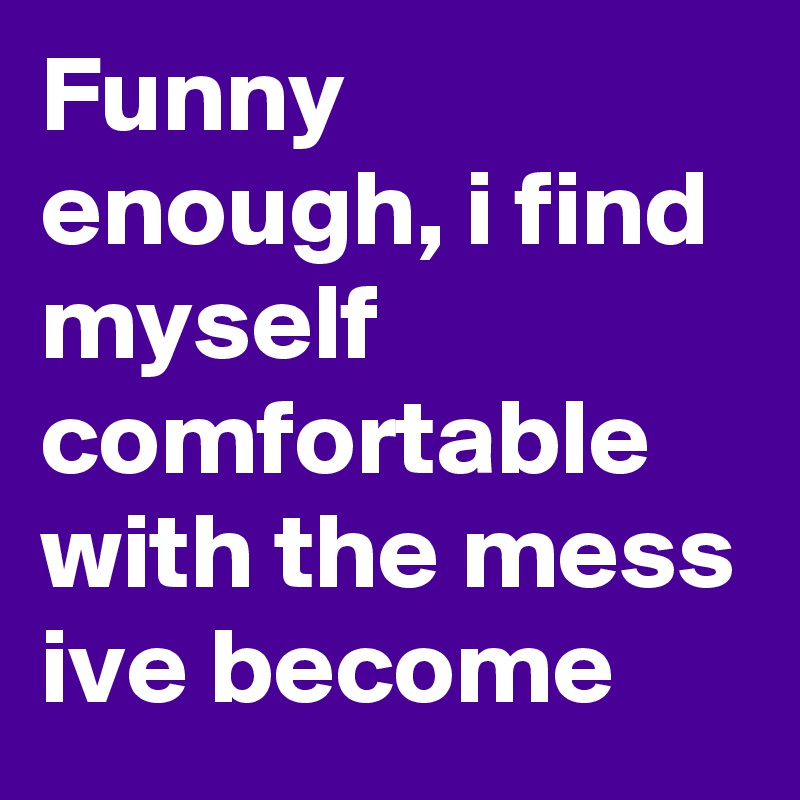 Funny enough, i find myself comfortable with the mess ive become 