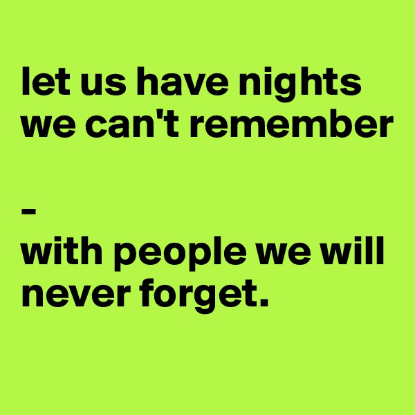 
let us have nights we can't remember 

-
with people we will never forget. 
