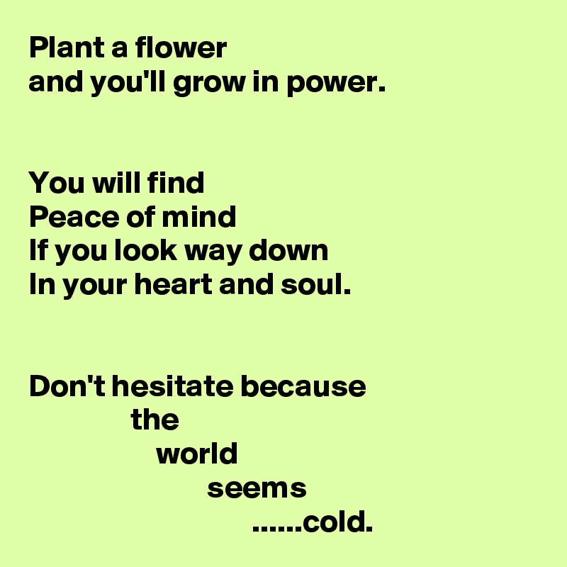 Plant a flower
and you'll grow in power.


You will find
Peace of mind
If you look way down
In your heart and soul.


Don't hesitate because
                the
                    world
                            seems
                                   ......cold.