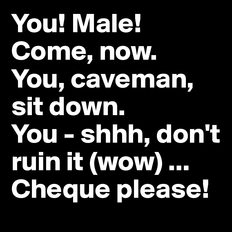 You! Male! Come, now. 
You, caveman, sit down. 
You - shhh, don't ruin it (wow) ...
Cheque please!