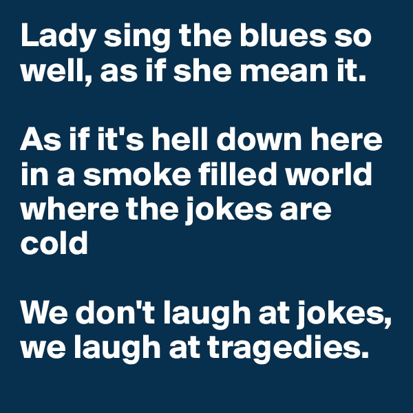 Lady sing the blues so well, as if she mean it.

As if it's hell down here in a smoke filled world where the jokes are cold

We don't laugh at jokes, we laugh at tragedies.