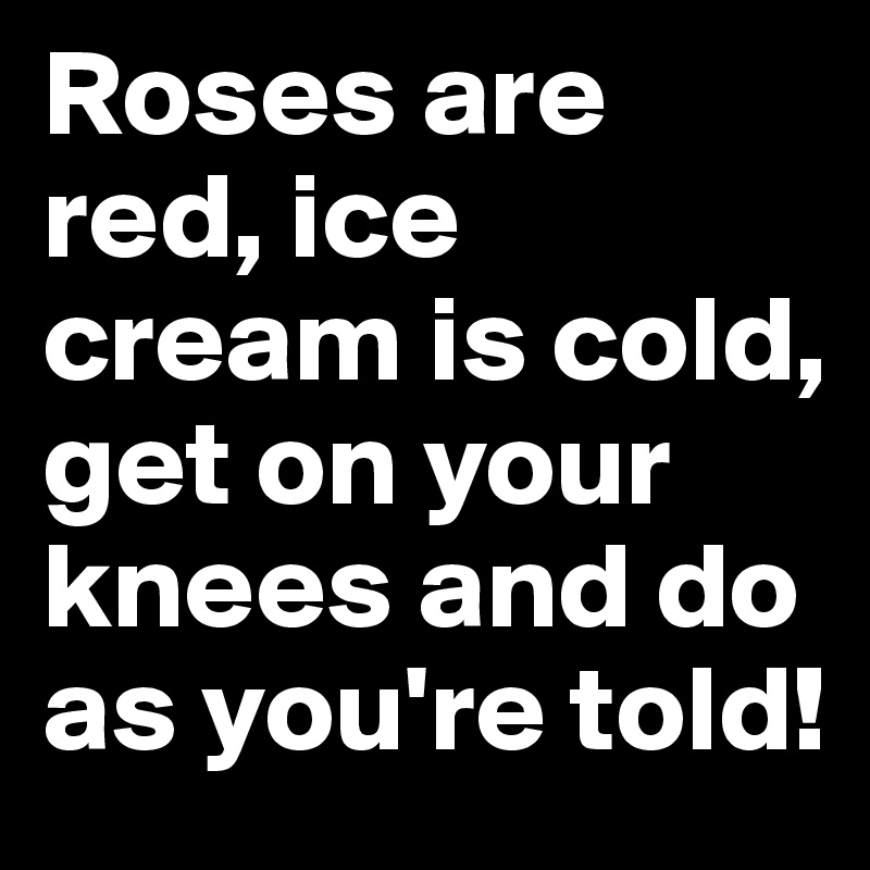 Roses are red, ice cream is cold, get on your knees and do as you're told!