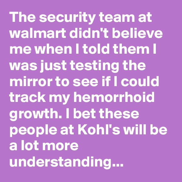 The security team at walmart didn't believe me when I told them I was just testing the mirror to see if I could track my hemorrhoid growth. I bet these people at Kohl's will be a lot more understanding...