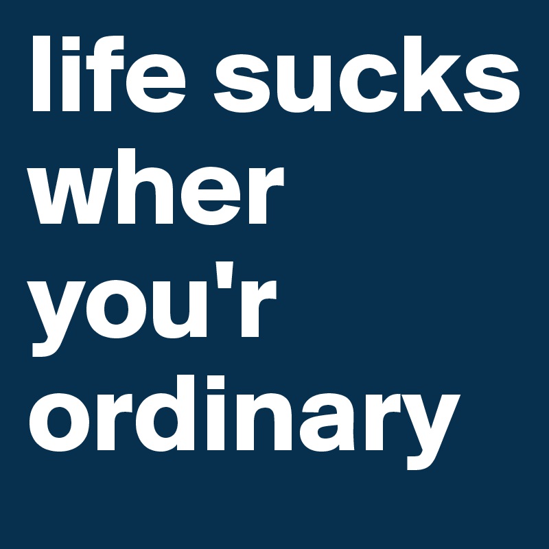 life sucks wher you'r ordinary