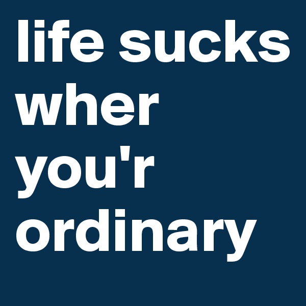 life sucks wher you'r ordinary