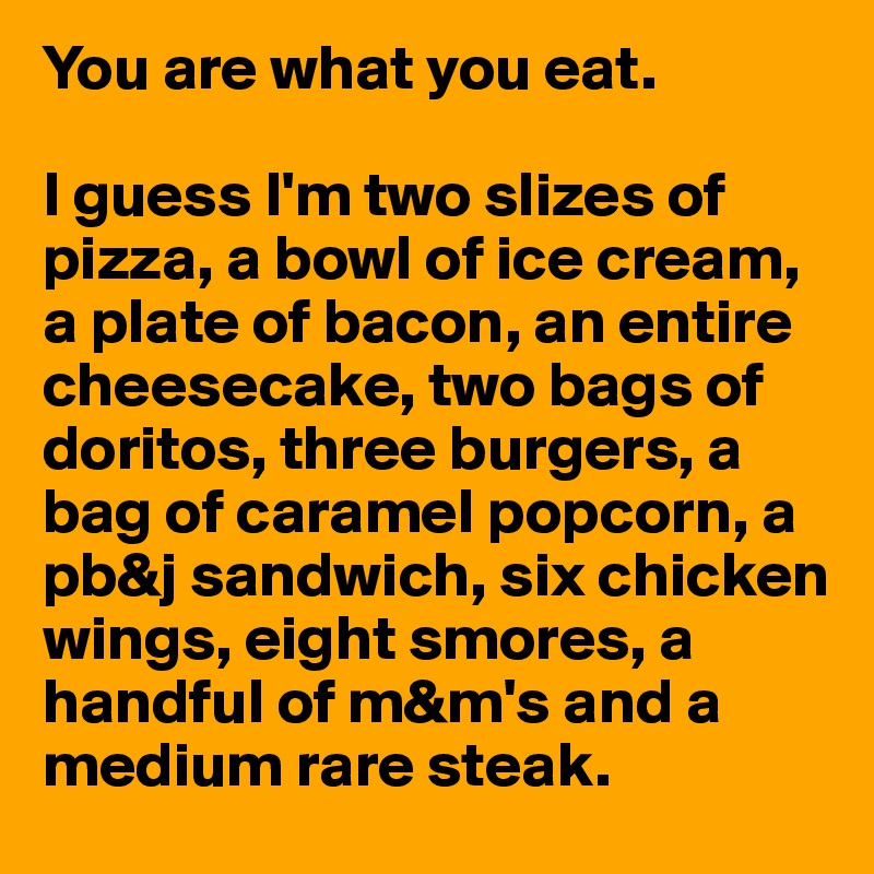 You are what you eat.

I guess I'm two slizes of pizza, a bowl of ice cream, a plate of bacon, an entire cheesecake, two bags of doritos, three burgers, a bag of caramel popcorn, a pb&j sandwich, six chicken wings, eight smores, a handful of m&m's and a medium rare steak.