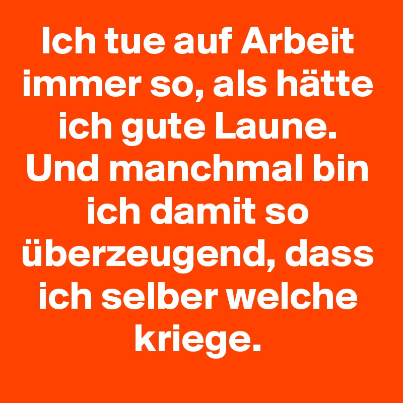 Ich tue auf Arbeit immer so, als hätte ich gute Laune.
Und manchmal bin ich damit so überzeugend, dass ich selber welche kriege.