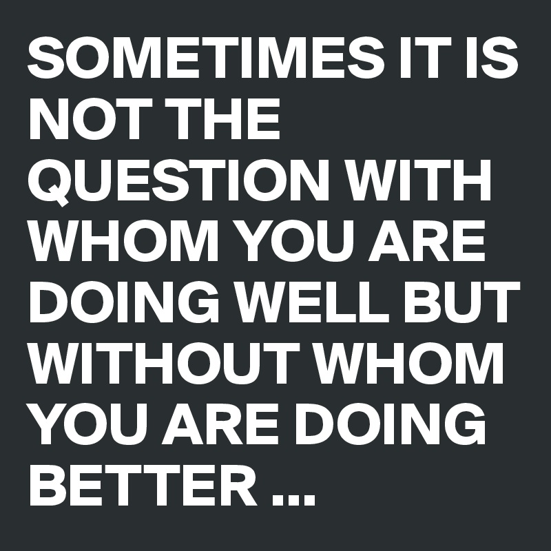 SOMETIMES IT IS NOT THE QUESTION WITH WHOM YOU ARE DOING WELL BUT WITHOUT WHOM YOU ARE DOING BETTER ...