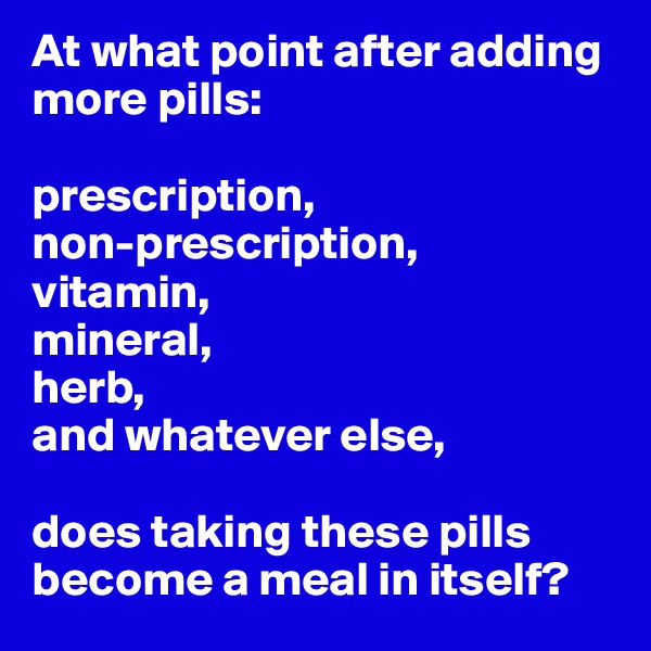 At what point after adding more pills: 

prescription,
non-prescription,
vitamin,
mineral,
herb,
and whatever else,

does taking these pills become a meal in itself?