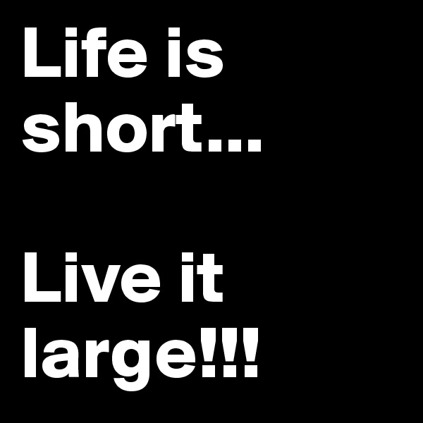 Life is short...

Live it 
large!!!