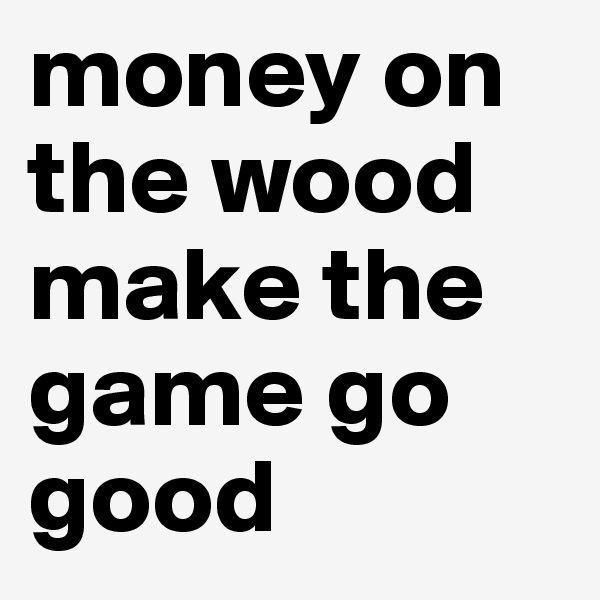 money on the wood make the game go good 