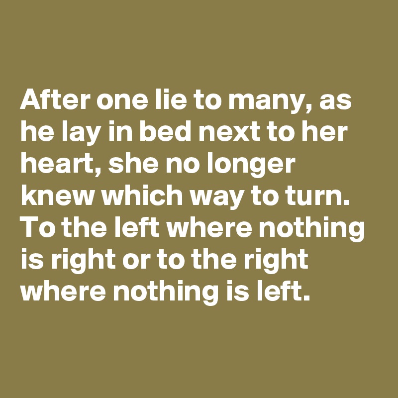 

After one lie to many, as he lay in bed next to her heart, she no longer knew which way to turn.
To the left where nothing is right or to the right where nothing is left.
