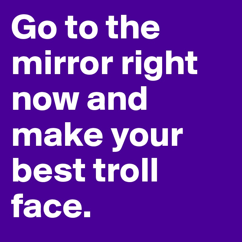 Go to the mirror right now and make your best troll face. 