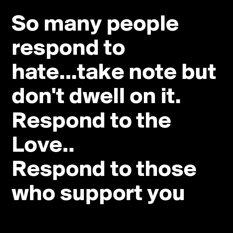 So many people respond to hate...take note but don't dwell on it. 
Respond to the Love..
Respond to those who support you