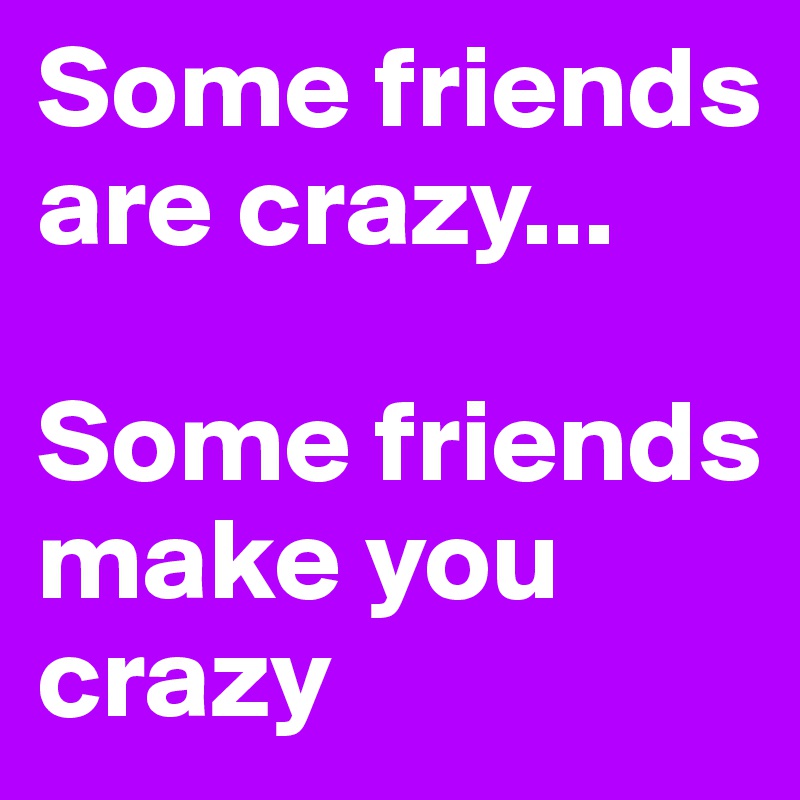 Some friends are crazy...

Some friends make you crazy