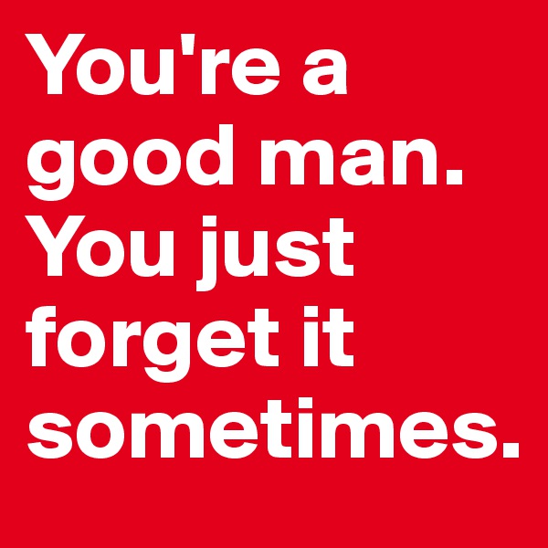 You're a good man. You just forget it sometimes.