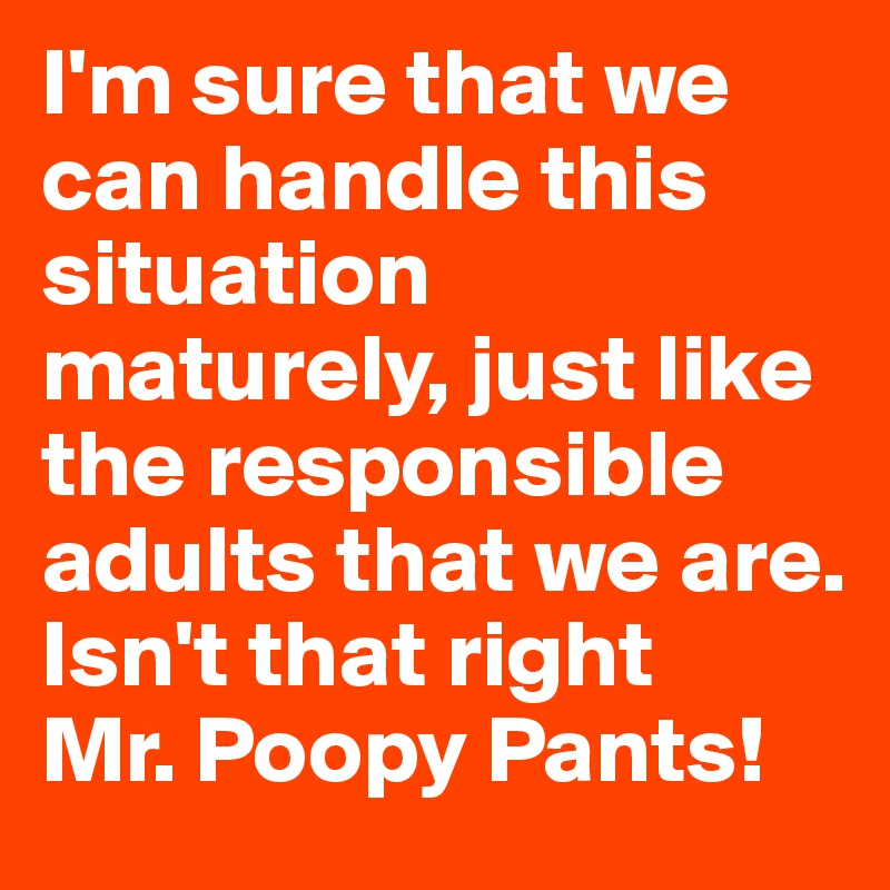 I'm sure that we can handle this situation maturely, just like the responsible adults that we are. 
Isn't that right
Mr. Poopy Pants! 