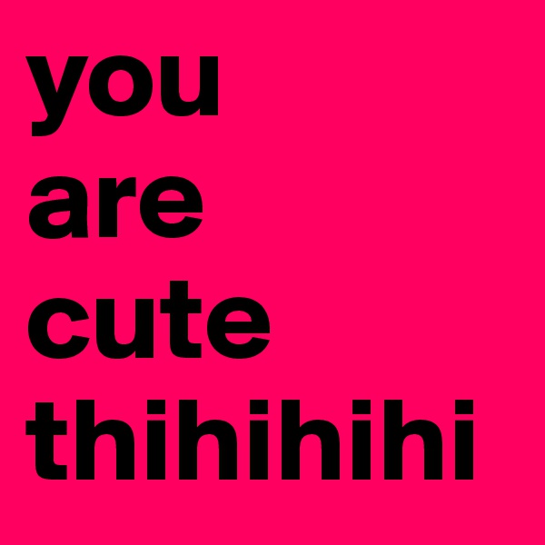 you
are 
cute 
thihihihi