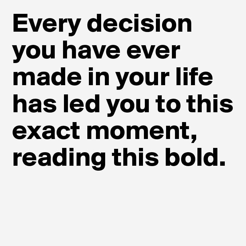 Every decision you have ever made in your life has led you to this exact moment, reading this bold.


