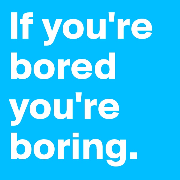 If you're bored you're boring. 