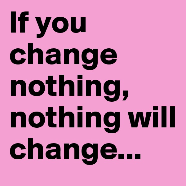 If you change nothing, nothing will change...