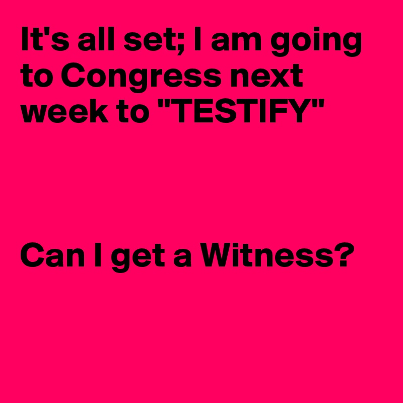 It's all set; I am going to Congress next week to "TESTIFY" 



Can I get a Witness?


