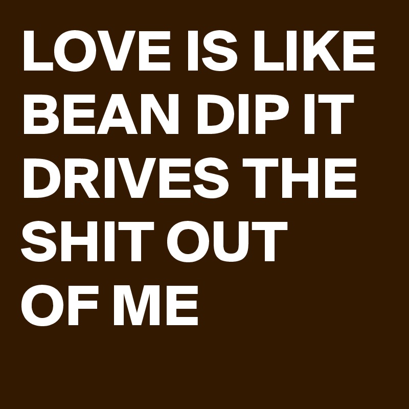 LOVE IS LIKE BEAN DIP IT DRIVES THE SHIT OUT OF ME 