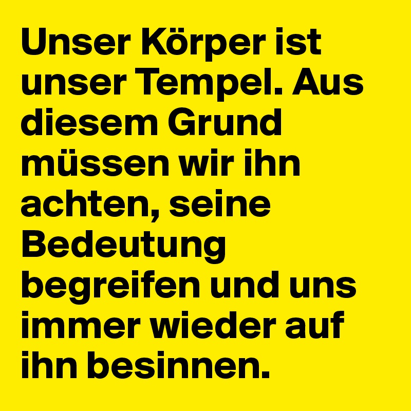 Unser Körper ist unser Tempel. Aus diesem Grund müssen wir ihn achten, seine Bedeutung begreifen und uns immer wieder auf ihn besinnen.