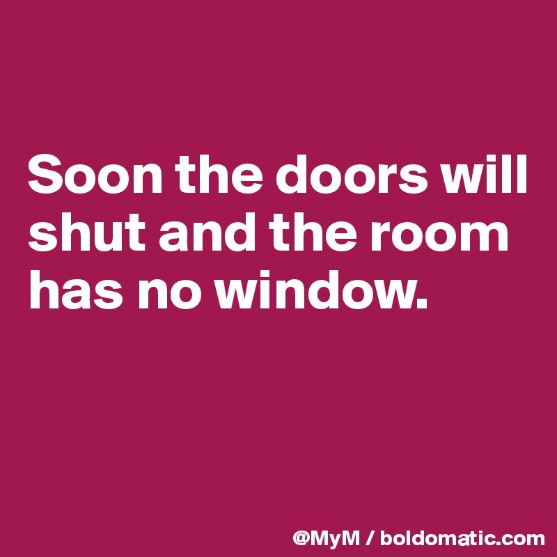 

Soon the doors will shut and the room has no window.


