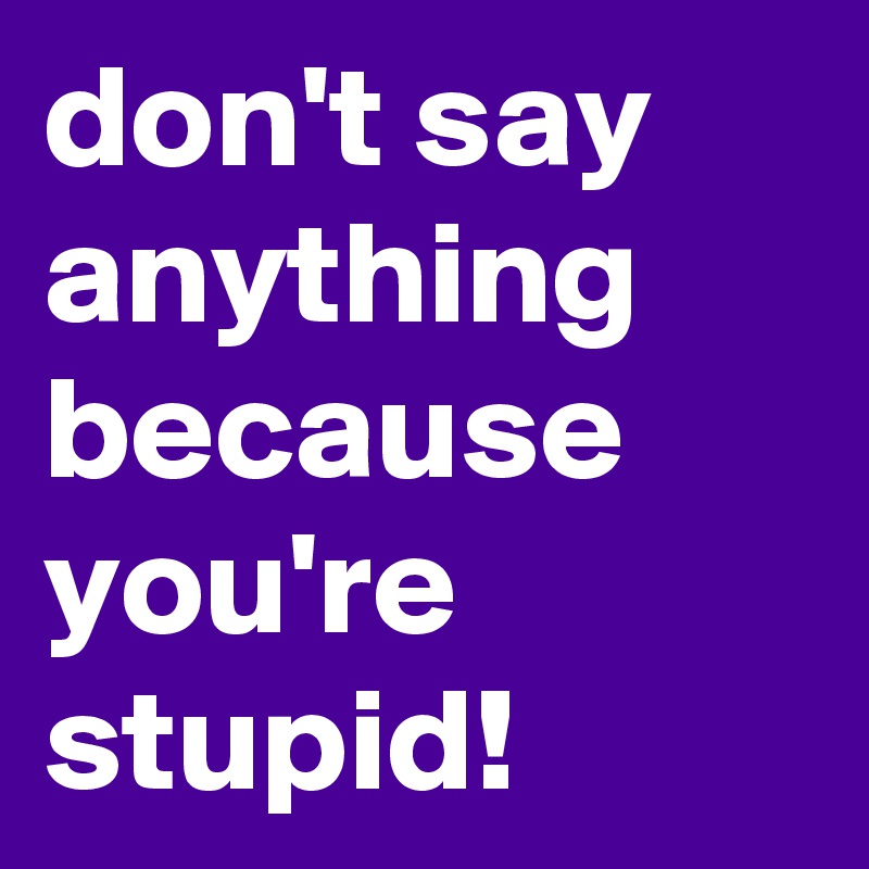 don't say anything because you're stupid!