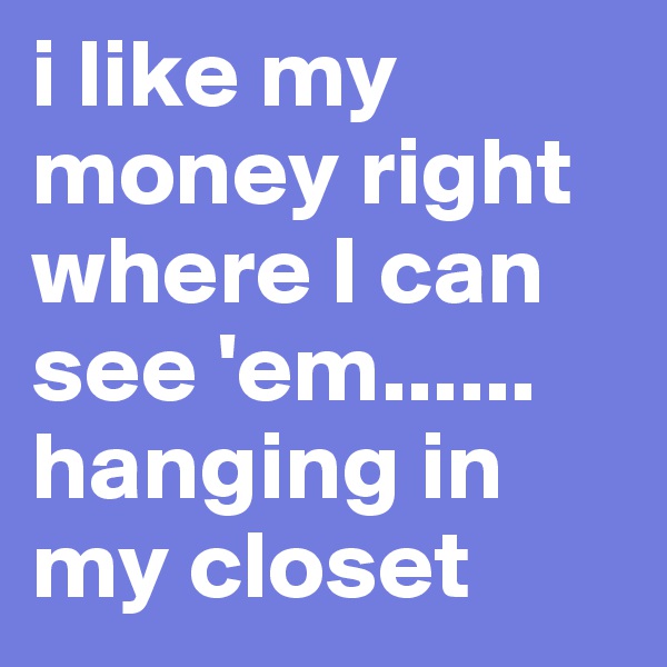 i like my money right where I can see 'em...... hanging in my closet