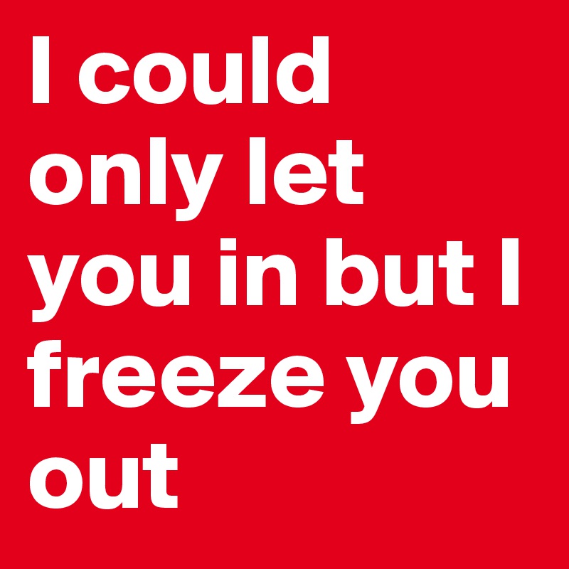 I could only let you in but I freeze you out 