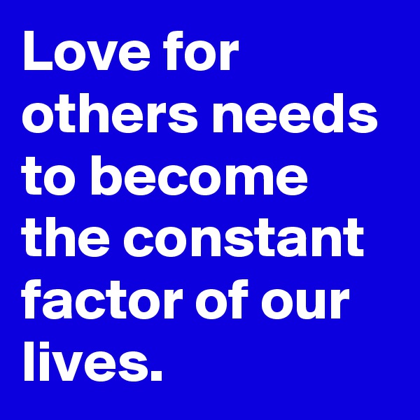 Love for others needs to become the constant factor of our lives.