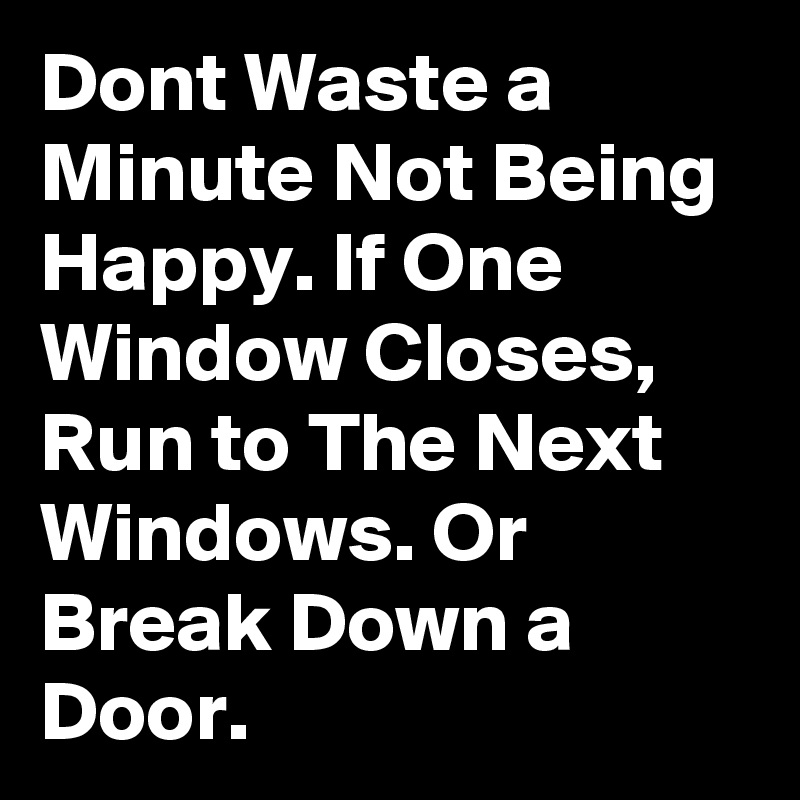 Dont Waste a Minute Not Being Happy. If One Window Closes, Run to The Next Windows. Or Break Down a Door.