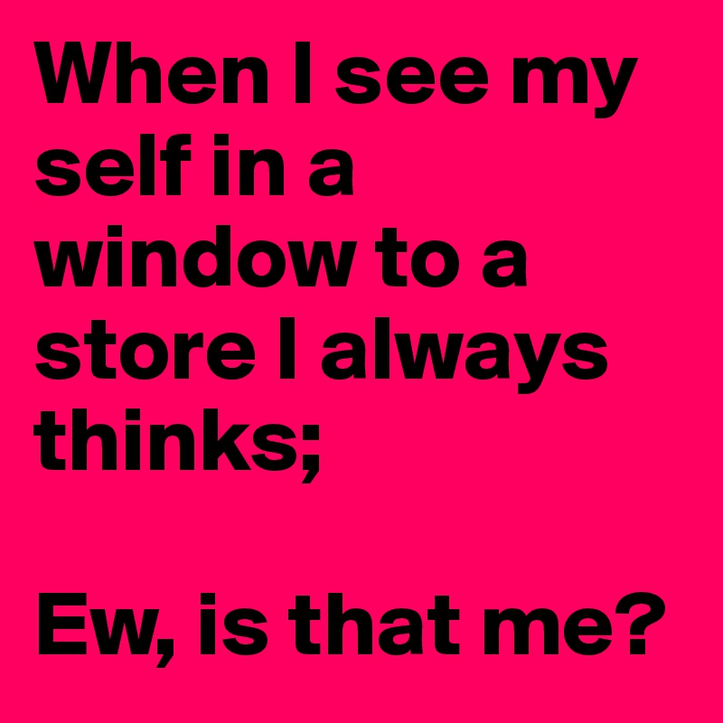When I see my self in a window to a store I always thinks;

Ew, is that me?