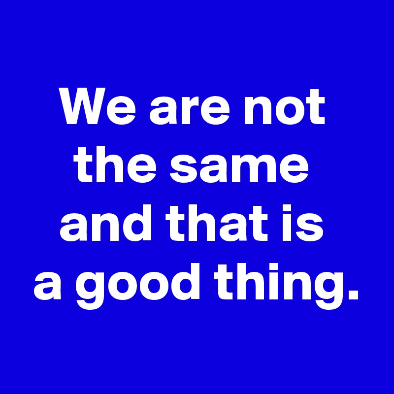 
We are not
the same
and that is
 a good thing.

