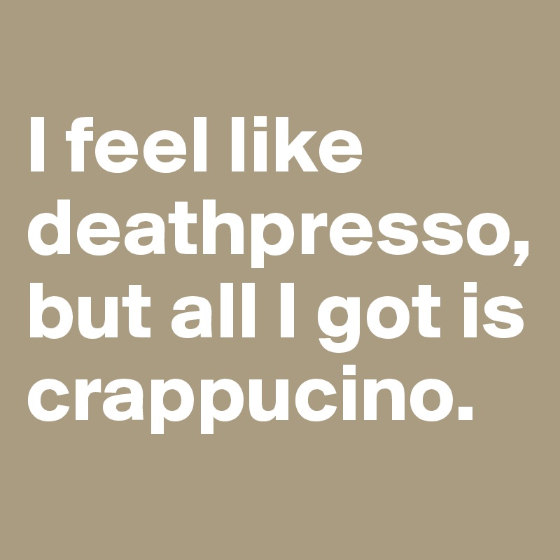 
I feel like deathpresso, but all I got is crappucino.