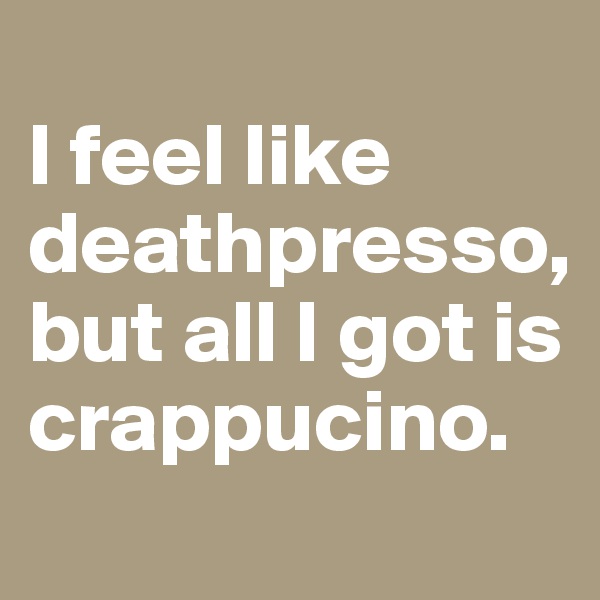 
I feel like deathpresso, but all I got is crappucino.