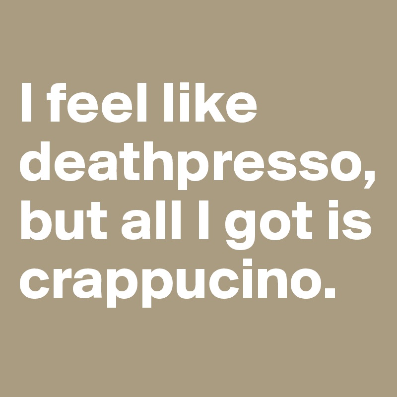 
I feel like deathpresso, but all I got is crappucino.