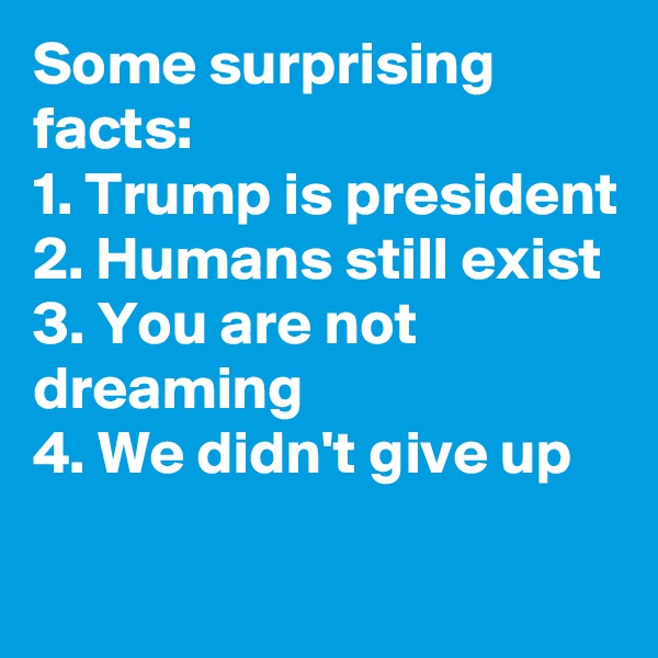 Some surprising facts:
1. Trump is president
2. Humans still exist
3. You are not dreaming
4. We didn't give up