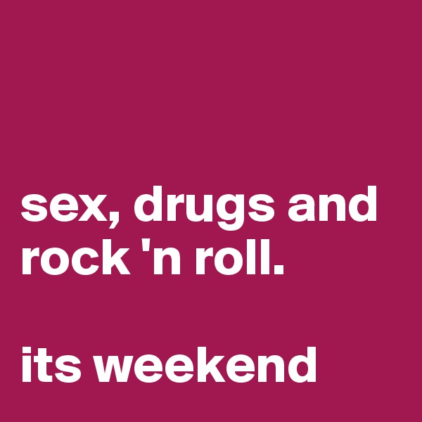 


sex, drugs and rock 'n roll. 

its weekend
